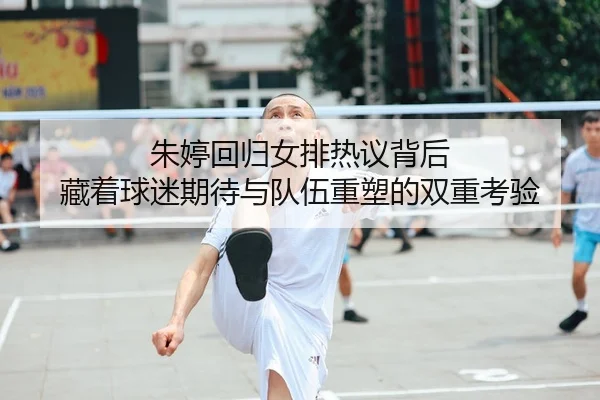 朱婷回归女排热议背后 藏着球迷期待与队伍重塑的双重考验